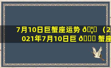 7月10日巨蟹座运势 🦈 （2021年7月10日巨 🐝 蟹座运势）